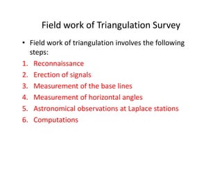 Field work of Triangulation Survey
• Field work of triangulation involves the following
steps:
1. Reconnaissance
2. Erection of signals
3. Measurement of the base lines3. Measurement of the base lines
4. Measurement of horizontal angles
5. Astronomical observations at Laplace stations
6. Computations
 