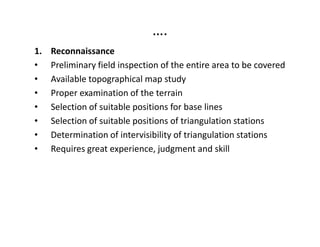 ….
1. Reconnaissance
• Preliminary field inspection of the entire area to be covered
• Available topographical map study
• Proper examination of the terrain
• Selection of suitable positions for base lines
• Selection of suitable positions of triangulation stations• Selection of suitable positions of triangulation stations
• Determination of intervisibility of triangulation stations
• Requires great experience, judgment and skill
 