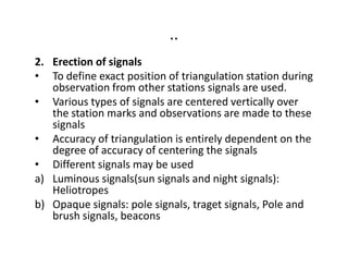 ..
2. Erection of signals
• To define exact position of triangulation station during
observation from other stations signals are used.
• Various types of signals are centered vertically over
the station marks and observations are made to these
signals
• Accuracy of triangulation is entirely dependent on the• Accuracy of triangulation is entirely dependent on the
degree of accuracy of centering the signals
• Different signals may be used
a) Luminous signals(sun signals and night signals):
Heliotropes
b) Opaque signals: pole signals, traget signals, Pole and
brush signals, beacons
 