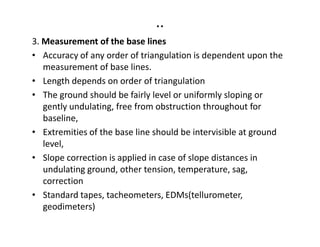 ..
3. Measurement of the base lines
• Accuracy of any order of triangulation is dependent upon the
measurement of base lines.
• Length depends on order of triangulation
• The ground should be fairly level or uniformly sloping or
gently undulating, free from obstruction throughout for
baseline,baseline,
• Extremities of the base line should be intervisible at ground
level,
• Slope correction is applied in case of slope distances in
undulating ground, other tension, temperature, sag,
correction
• Standard tapes, tacheometers, EDMs(tellurometer,
geodimeters)
 