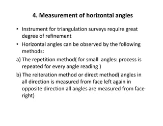 4. Measurement of horizontal angles
• Instrument for triangulation surveys require great
degree of refinement
• Horizontal angles can be observed by the following
methods:
a) The repetition method( for small angles: process is
repeated for every angle reading )repeated for every angle reading )
b) The reiteration method or direct method( angles in
all direction is measured from face left again in
opposite direction all angles are measured from face
right)
 