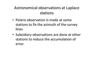Astronomical observations at Laplace
stations
• Polaris observation is made at some
stations to fix the azimuth of the survey
lines
• Subsidiary observations are done at other• Subsidiary observations are done at other
stations to reduce the accumulation of
error.
 