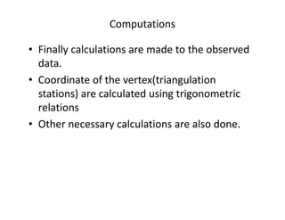 Computations
• Finally calculations are made to the observed
data.
• Coordinate of the vertex(triangulation
stations) are calculated using trigonometric
relationsrelations
• Other necessary calculations are also done.
 