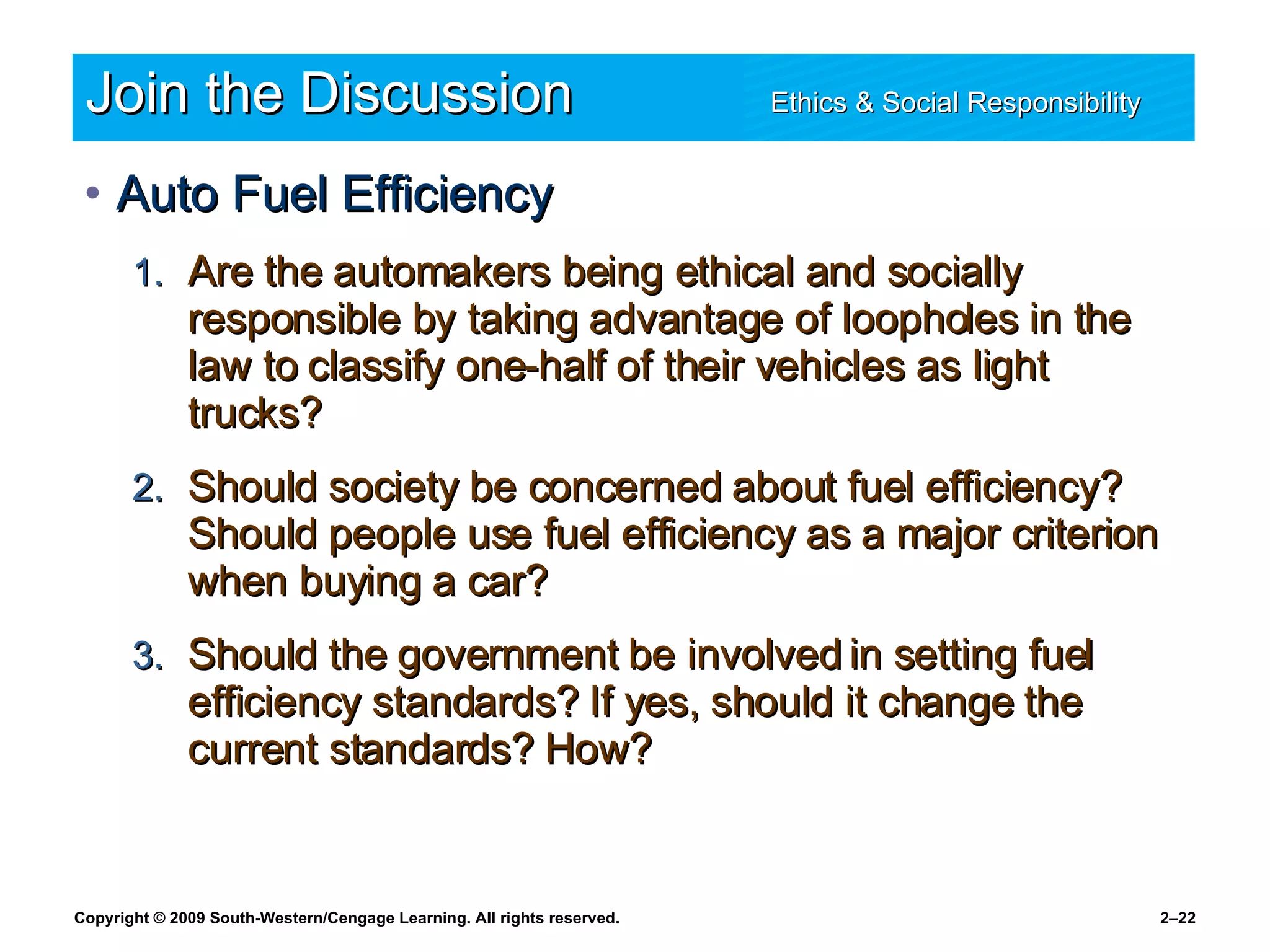 Join the Discussion Ethics & Social Responsibility   Auto Fuel Efficiency Are the automakers being ethical and socially responsible by taking advantage of loopholes in the law to classify one-half of their vehicles as light trucks? Should society be concerned about fuel efficiency? Should people use fuel efficiency as a major criterion when buying a car? Should the government be involved in setting fuel efficiency standards? If yes, should it change the current standards? How? 
