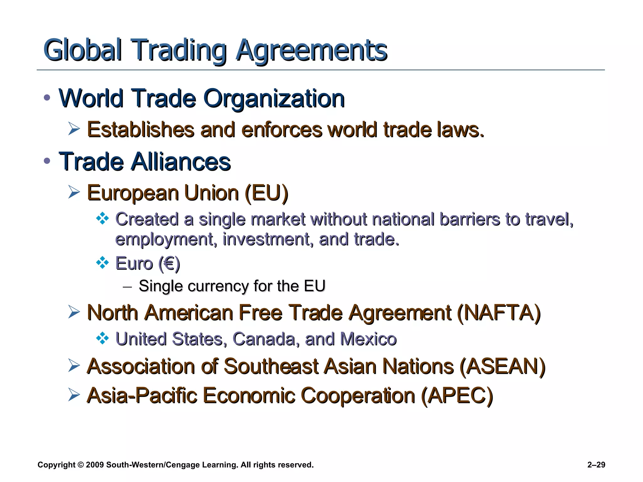 Global Trading Agreements World Trade Organization Establishes and enforces world trade laws. Trade Alliances European Union (EU) Created a single market without national barriers to travel, employment, investment, and trade.  Euro (€) Single currency for the EU North American Free Trade Agreement (NAFTA) United States, Canada, and Mexico Association of Southeast Asian Nations (ASEAN) Asia-Pacific Economic Cooperation (APEC) 