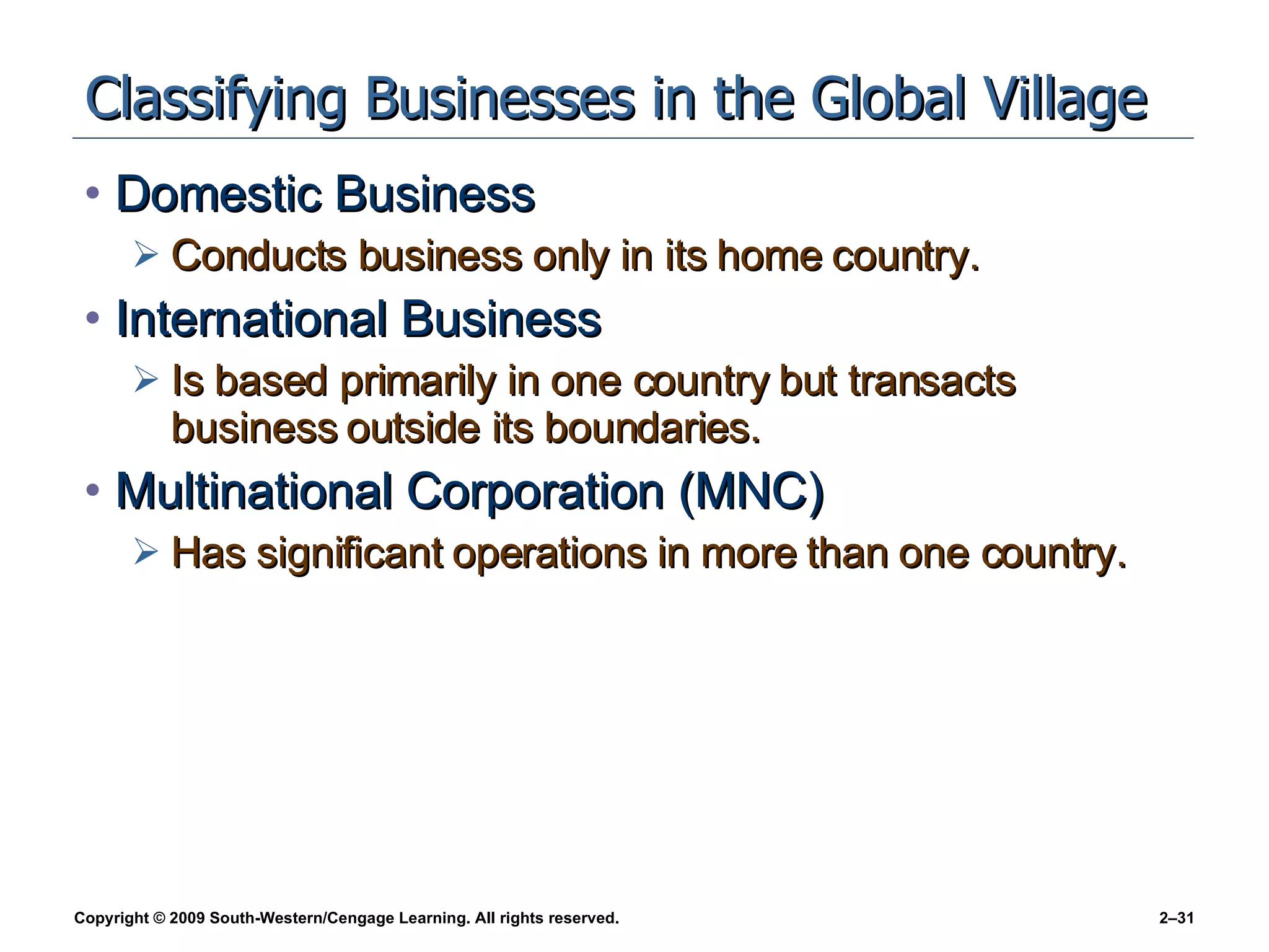 Classifying Businesses in the Global Village Domestic Business Conducts business only in its home country. International Business Is based primarily in one country but transacts business outside its boundaries. Multinational Corporation (MNC)  Has significant operations in more than one country. 