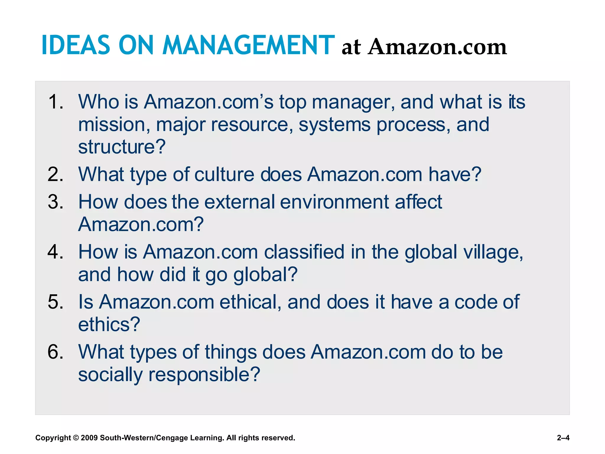 IDEAS ON MANAGEMENT   at Amazon.com Who is Amazon.com’s top manager, and what is its mission, major resource, systems process, and structure? What type of culture does Amazon.com have? How does the external environment affect Amazon.com? How is Amazon.com classified in the global village, and how did it go global? Is Amazon.com ethical, and does it have a code of ethics? What types of things does Amazon.com do to be socially responsible? 