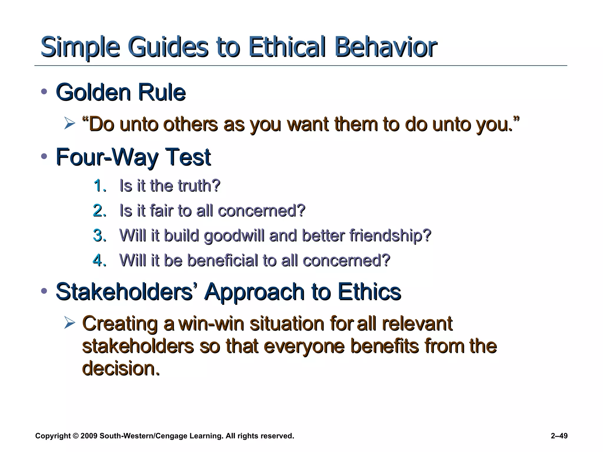 Simple Guides to Ethical Behavior Golden Rule “Do unto others as you want them to do unto you.” Four-Way Test Is it the truth? Is it fair to all concerned? Will it build goodwill and better friendship? Will it be beneficial to all concerned? Stakeholders’ Approach to Ethics Creating a win-win situation for all relevant stakeholders so that everyone benefits from the decision. 