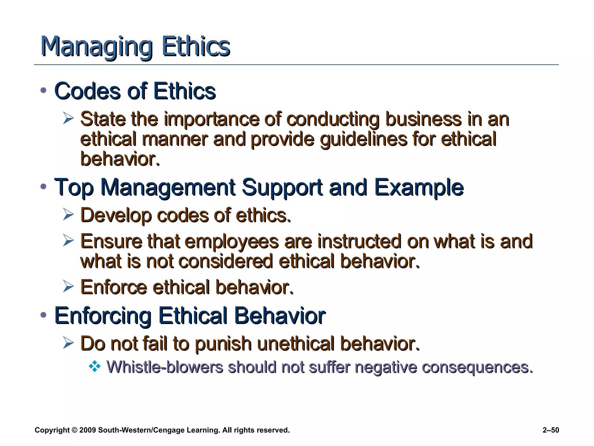 Managing Ethics Codes of Ethics State the importance of conducting business in an ethical manner and provide guidelines for ethical behavior. Top Management Support and Example Develop codes of ethics. Ensure that employees are instructed on what is and what is not considered ethical behavior. Enforce ethical behavior. Enforcing Ethical Behavior Do not fail to punish unethical behavior. Whistle-blowers should not suffer negative consequences. 