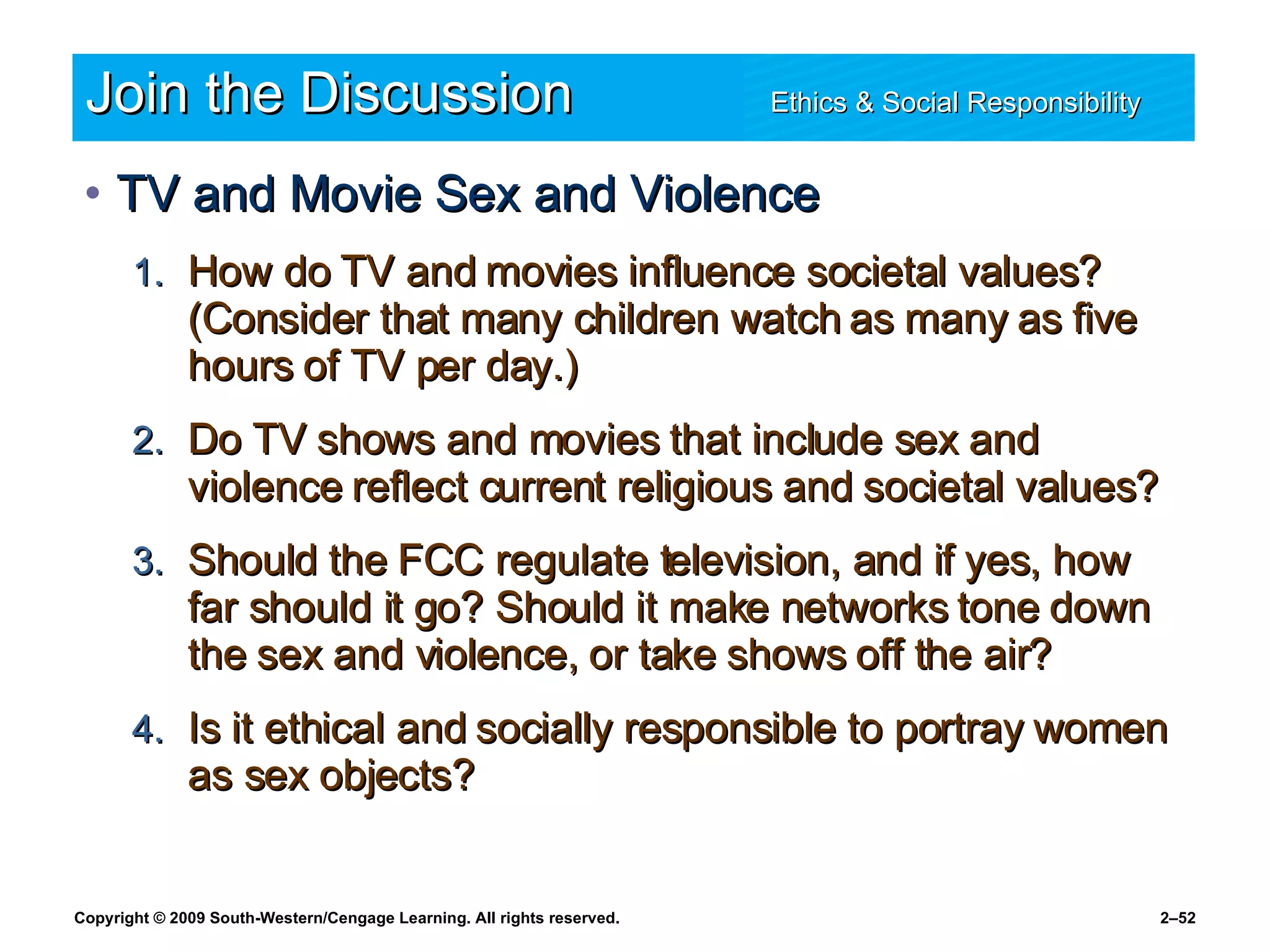 Join the Discussion Ethics & Social Responsibility   TV and Movie Sex and Violence How do TV and movies influence societal values? (Consider that many children watch as many as five hours of TV per day.) Do TV shows and movies that include sex and violence reflect current religious and societal values? Should the FCC regulate television, and if yes, how far should it go? Should it make networks tone down the sex and violence, or take shows off the air? Is it ethical and socially responsible to portray women as sex objects? 