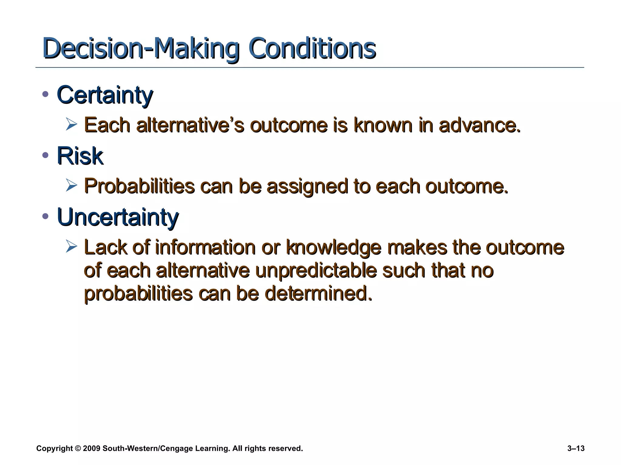 Decision-Making Conditions Certainty Each alternative’s outcome is known in advance. Risk Probabilities can be assigned to each outcome. Uncertainty Lack of information or knowledge makes the outcome of each alternative unpredictable such that no probabilities can be determined. 