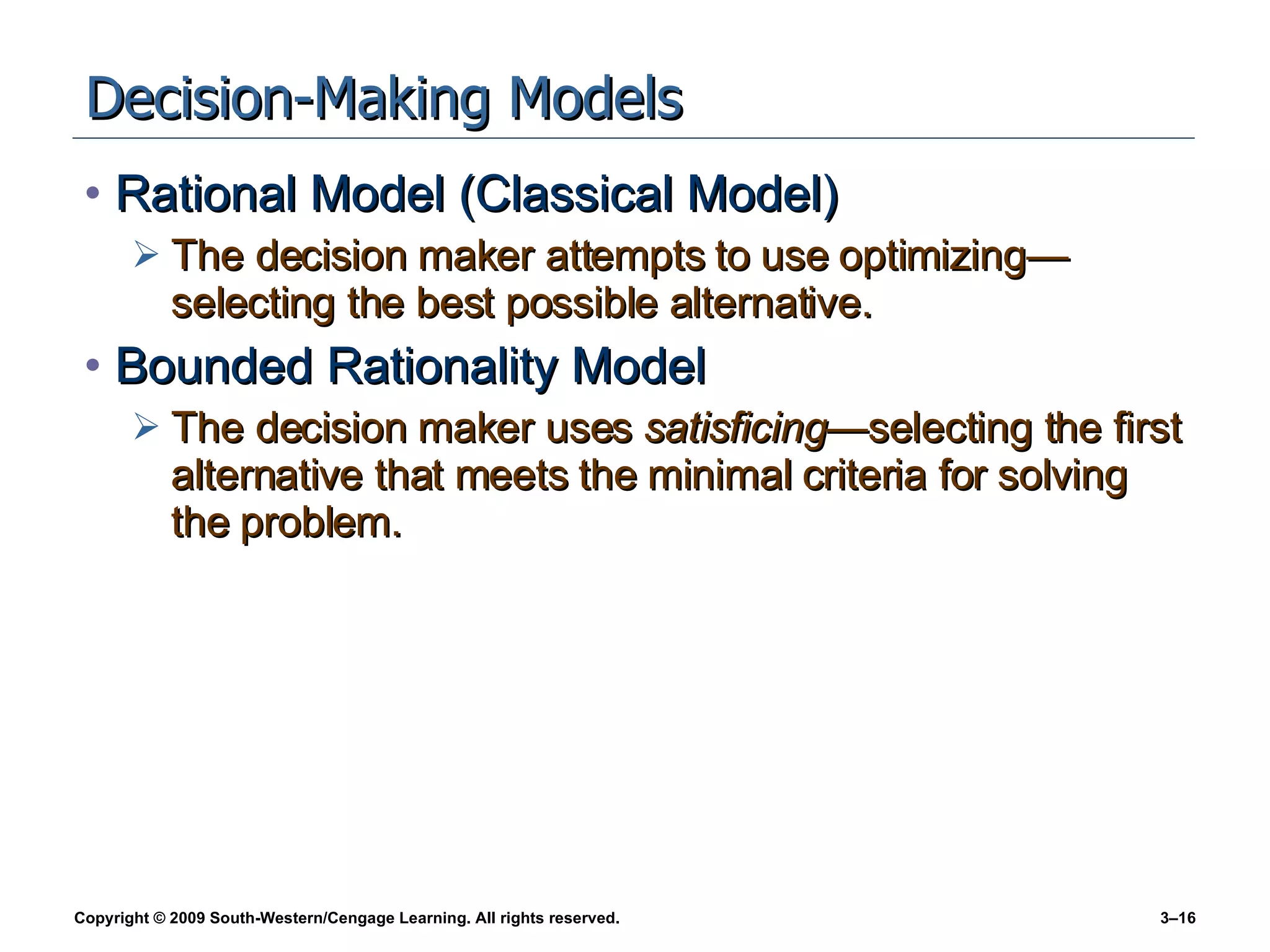 Decision-Making Models Rational Model (Classical Model) The decision maker attempts to use optimizing—selecting the best possible alternative. Bounded Rationality Model The decision maker uses  satisficing —selecting the first alternative that meets the minimal criteria for solving the problem. 