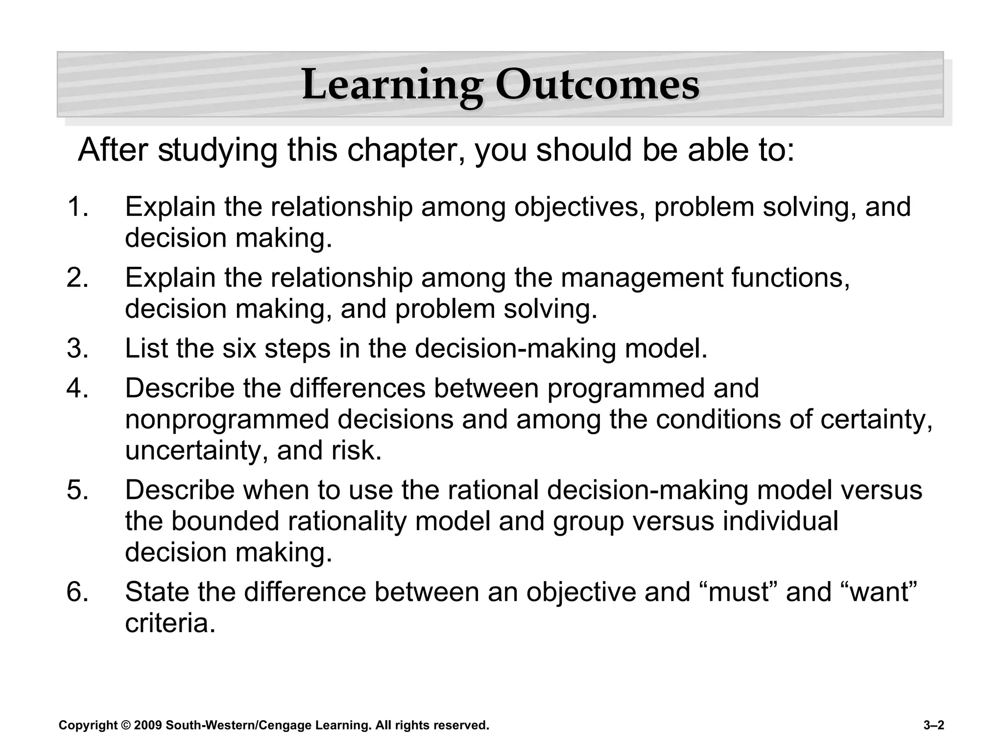 Learning Outcomes Explain the relationship among objectives, problem solving, and decision making. Explain the relationship among the management functions, decision making, and problem solving. List the six steps in the decision-making model. Describe the differences between programmed and nonprogrammed decisions and among the conditions of certainty, uncertainty, and risk. Describe when to use the rational decision-making model versus the bounded rationality model and group versus individual decision making. State the difference between an objective and “must” and “want” criteria. After studying this chapter, you should be able to: 