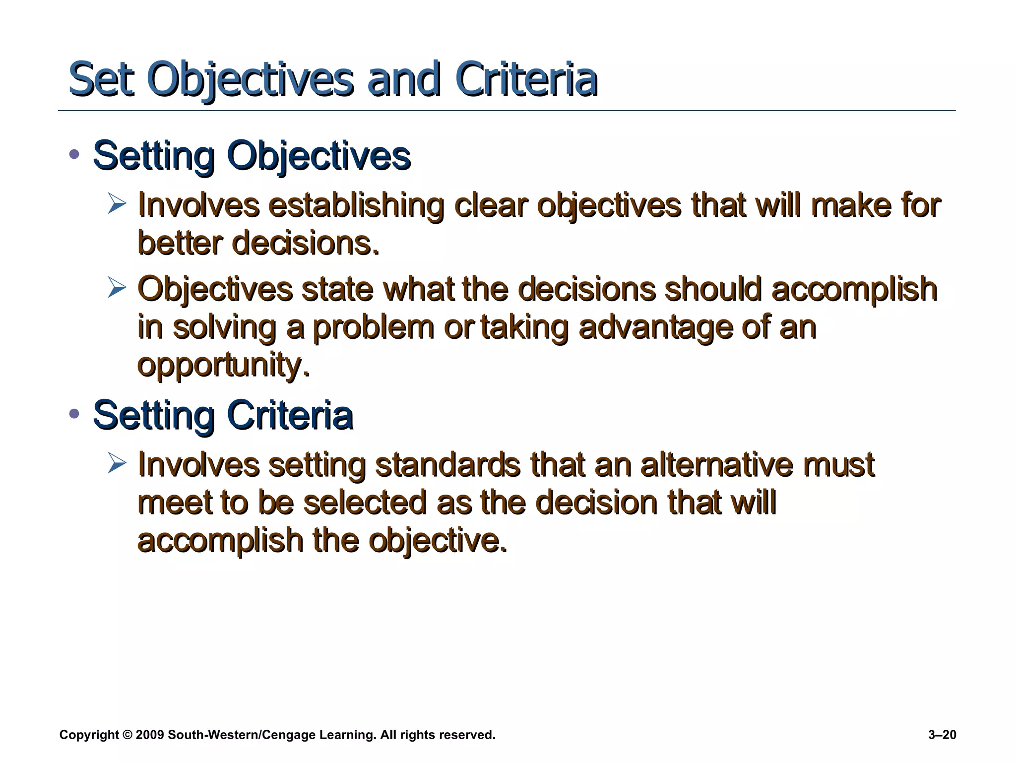 Set Objectives and Criteria Setting Objectives Involves establishing clear objectives that will make for better decisions. Objectives state what the decisions should accomplish in solving a problem or taking advantage of an opportunity. Setting Criteria Involves setting standards that an alternative must meet to be selected as the decision that will accomplish the objective. 