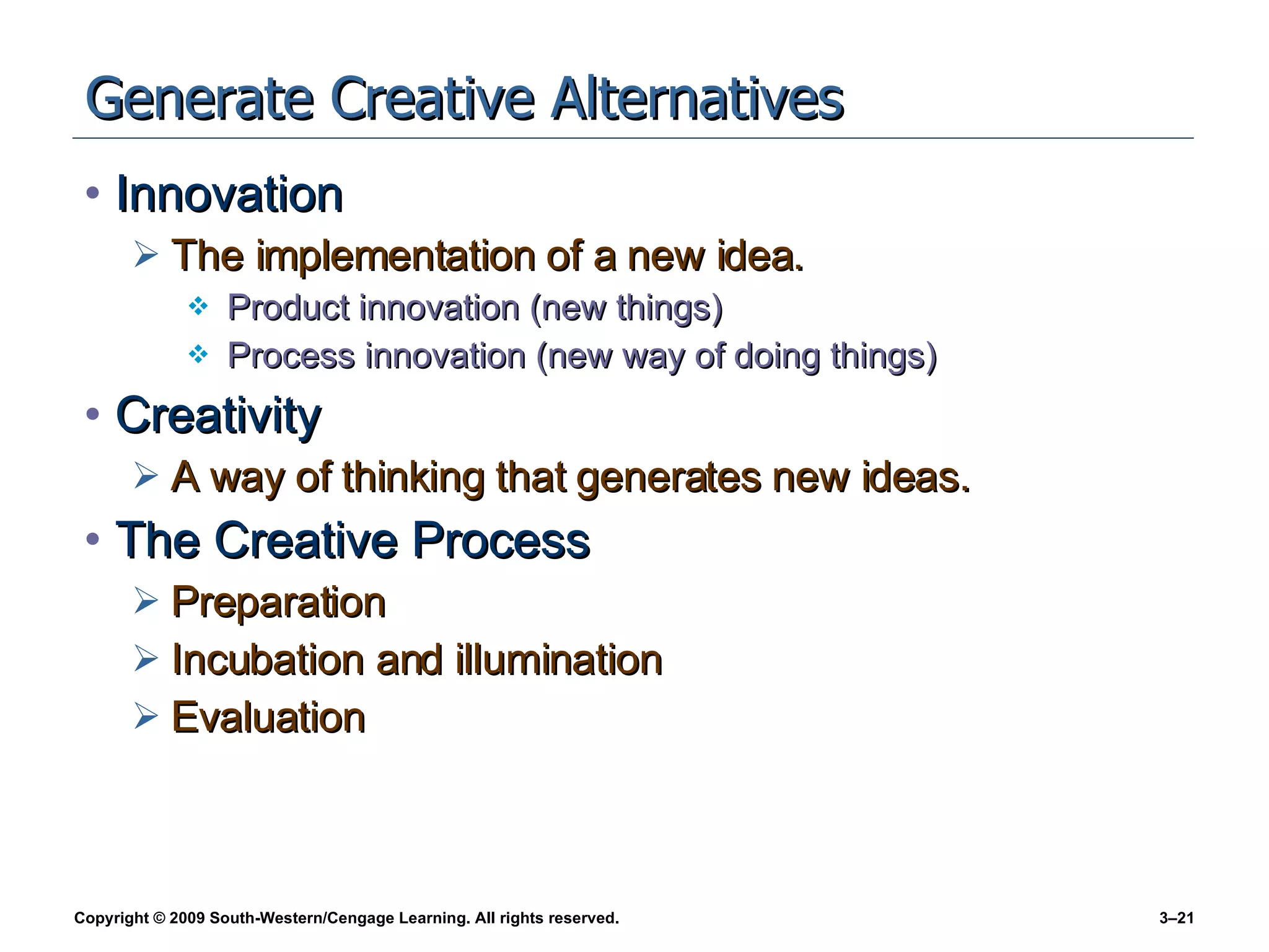 Generate Creative Alternatives Innovation The implementation of a new idea. Product innovation (new things) Process innovation (new way of doing things) Creativity A way of thinking that generates new ideas. The Creative Process Preparation Incubation and illumination Evaluation 