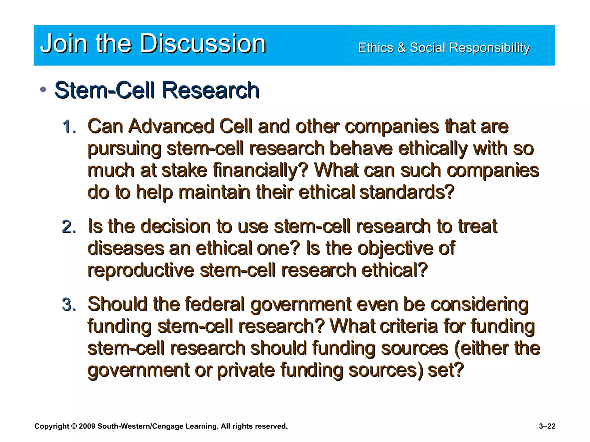 Join the Discussion Ethics & Social Responsibility   Stem-Cell Research Can Advanced Cell and other companies that are pursuing stem-cell research behave ethically with so much at stake financially? What can such companies do to help maintain their ethical standards? Is the decision to use stem-cell research to treat diseases an ethical one? Is the objective of reproductive stem-cell research ethical? Should the federal government even be considering funding stem-cell research? What criteria for funding stem-cell research should funding sources (either the government or private funding sources) set? 