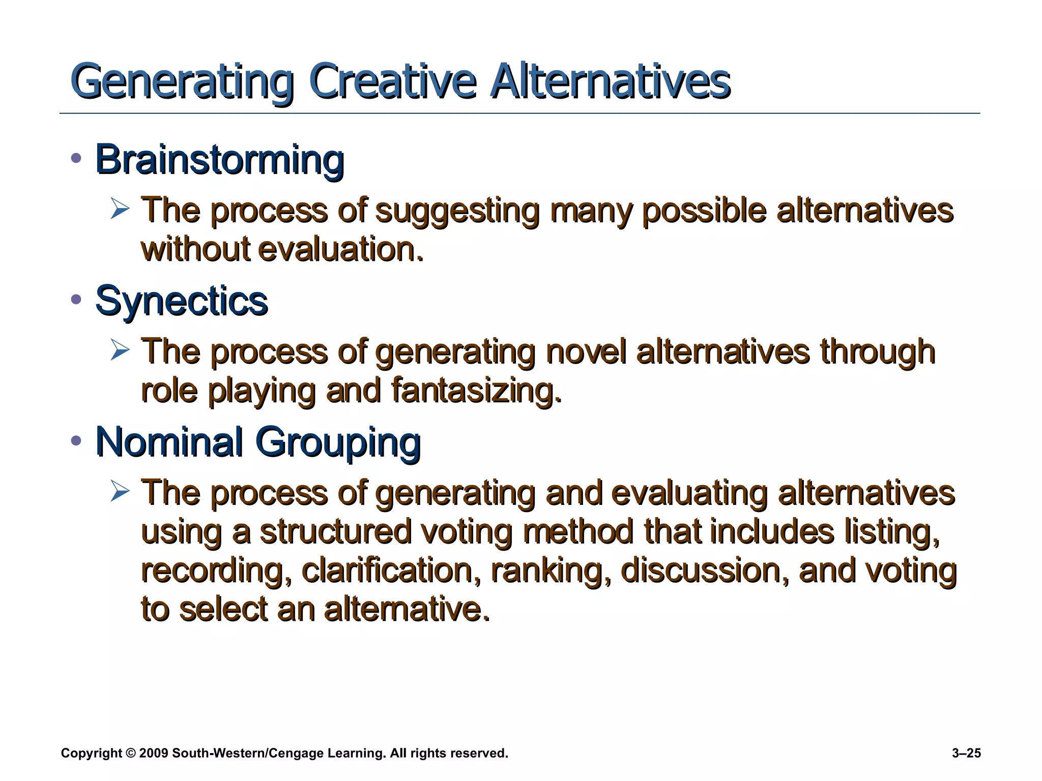 Generating Creative Alternatives Brainstorming The process of suggesting many possible alternatives without evaluation. Synectics The process of generating novel alternatives through role playing and fantasizing. Nominal Grouping The process of generating and evaluating alternatives using a structured voting method that includes listing, recording, clarification, ranking, discussion, and voting to select an alternative. 