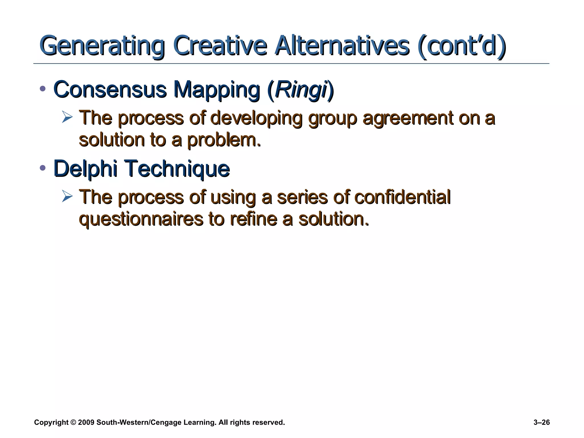 Generating Creative Alternatives (cont’d) Consensus Mapping ( Ringi ) The process of developing group agreement on a solution to a problem. Delphi Technique The process of using a series of confidential questionnaires to refine a solution. 