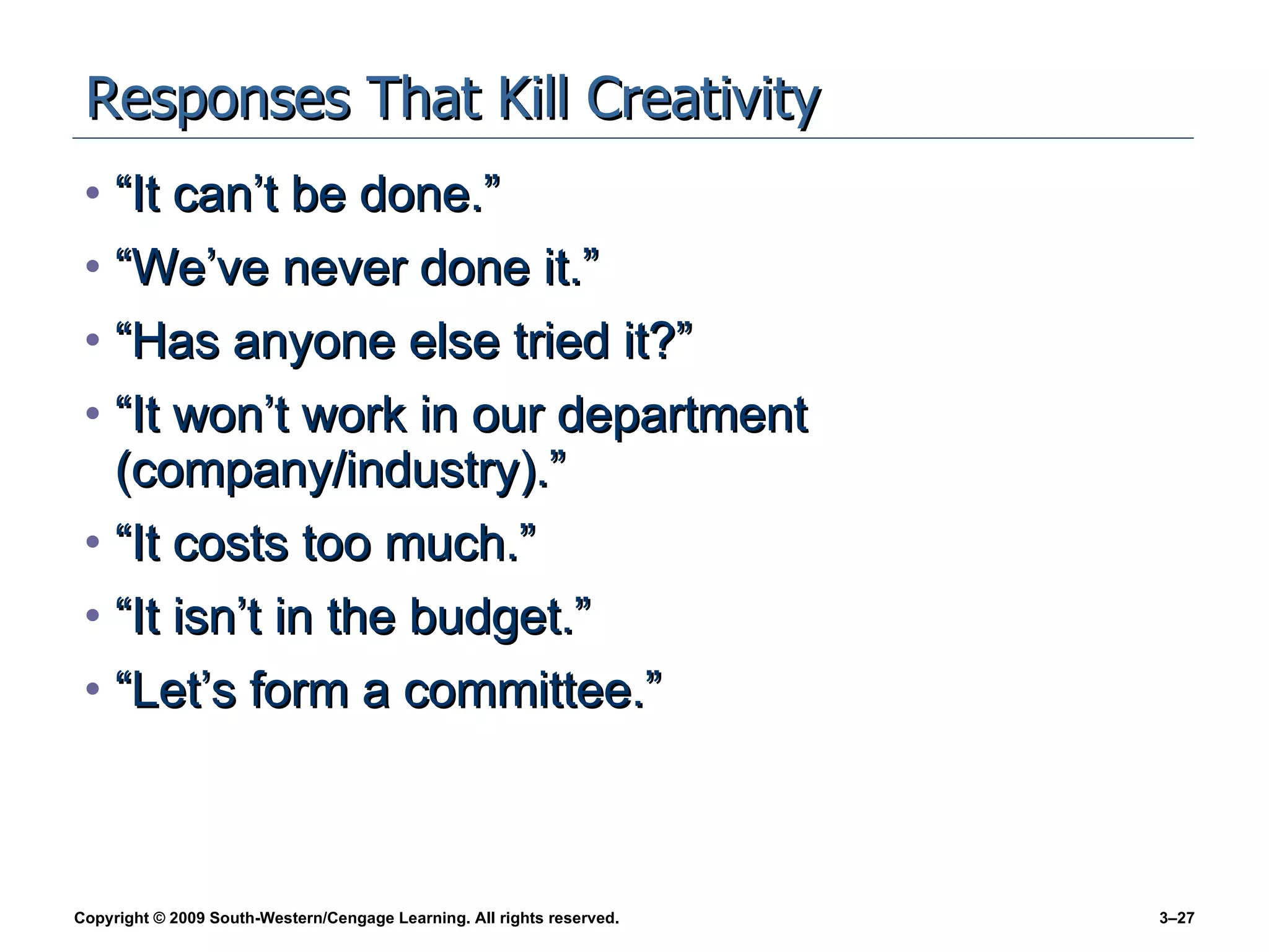 Responses That Kill Creativity “It can’t be done.” “We’ve never done it.” “Has anyone else tried it?” “It won’t work in our department (company/industry).” “It costs too much.” “It isn’t in the budget.” “Let’s form a committee.” 