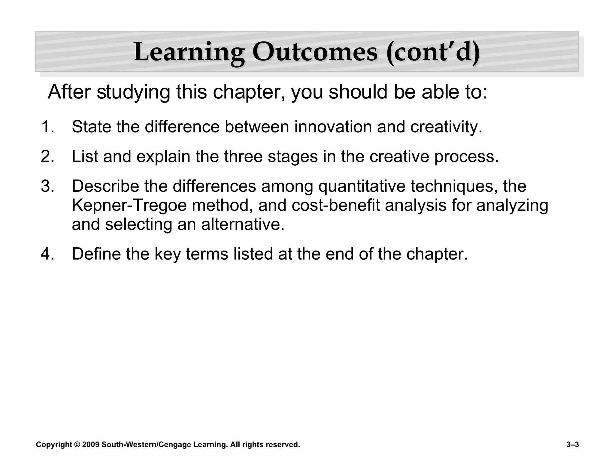 Learning Outcomes (cont’d) State the difference between innovation and creativity. List and explain the three stages in the creative process. Describe the differences among quantitative techniques, the Kepner-Tregoe method, and cost-benefit analysis for analyzing and selecting an alternative. Define the key terms listed at the end of the chapter. After studying this chapter, you should be able to: 