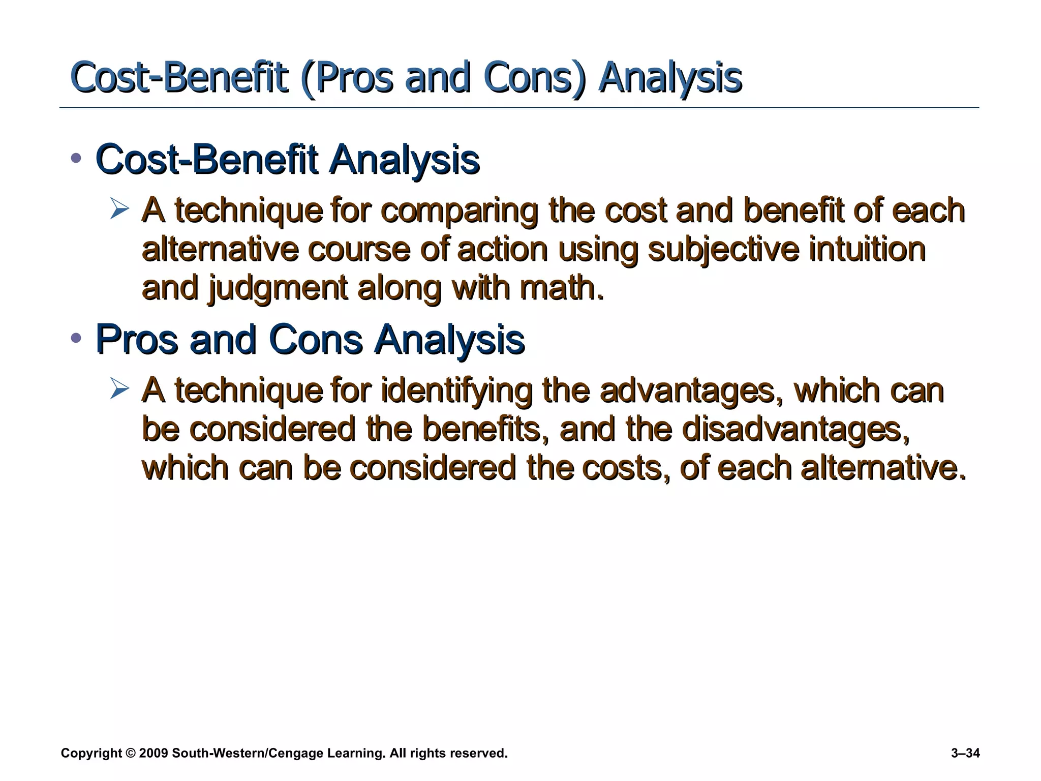 Cost-Benefit (Pros and Cons) Analysis Cost-Benefit Analysis A technique for comparing the cost and benefit of each alternative course of action using subjective intuition and judgment along with math. Pros and Cons Analysis A technique for identifying the advantages, which can be considered the benefits, and the disadvantages, which can be considered the costs, of each alternative. 