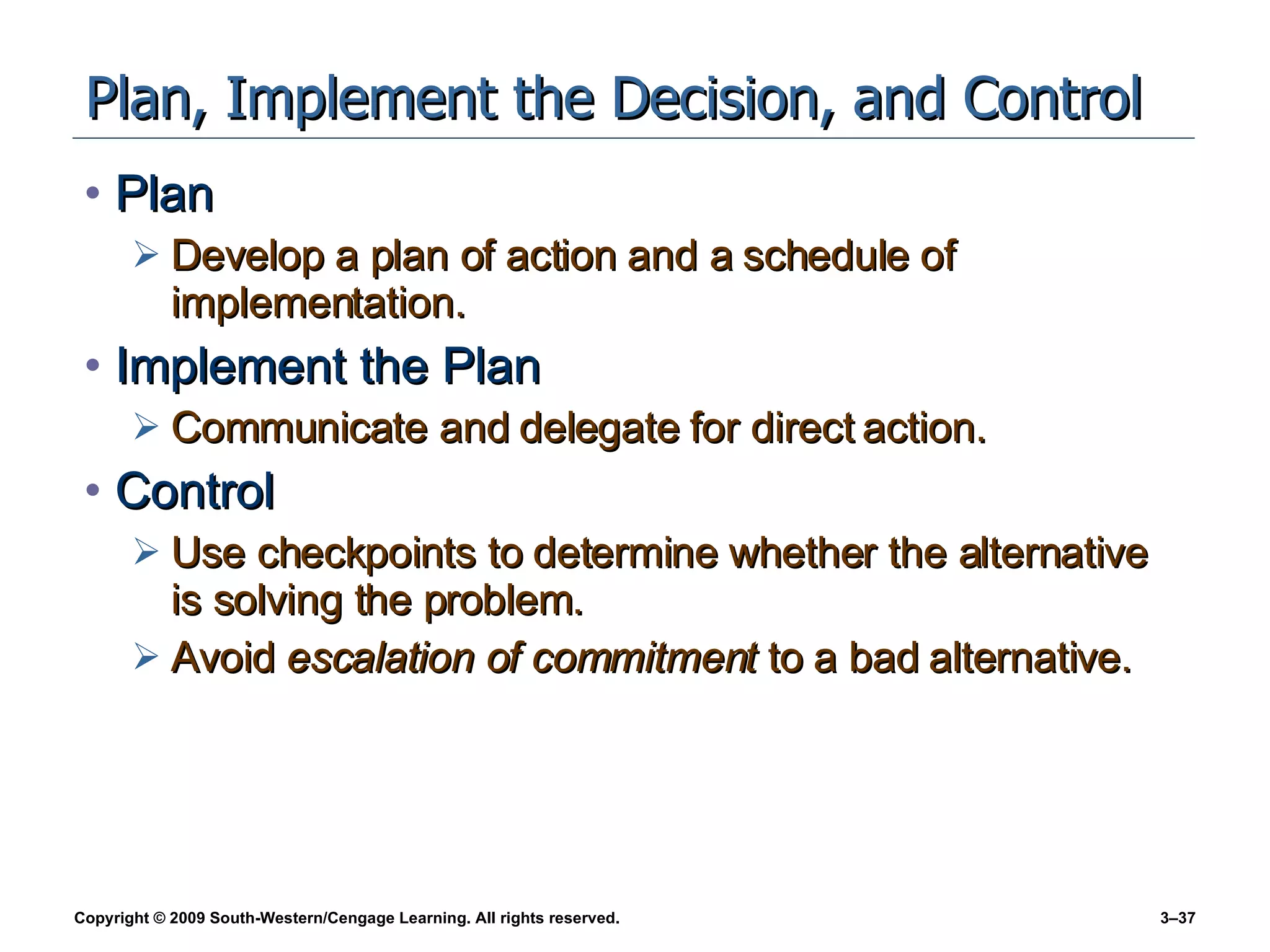 Plan, Implement the Decision, and Control Plan Develop a plan of action and a schedule of implementation. Implement the Plan Communicate and delegate for direct action. Control Use checkpoints to determine whether the alternative is solving the problem. Avoid  escalation of commitment  to a bad alternative. 