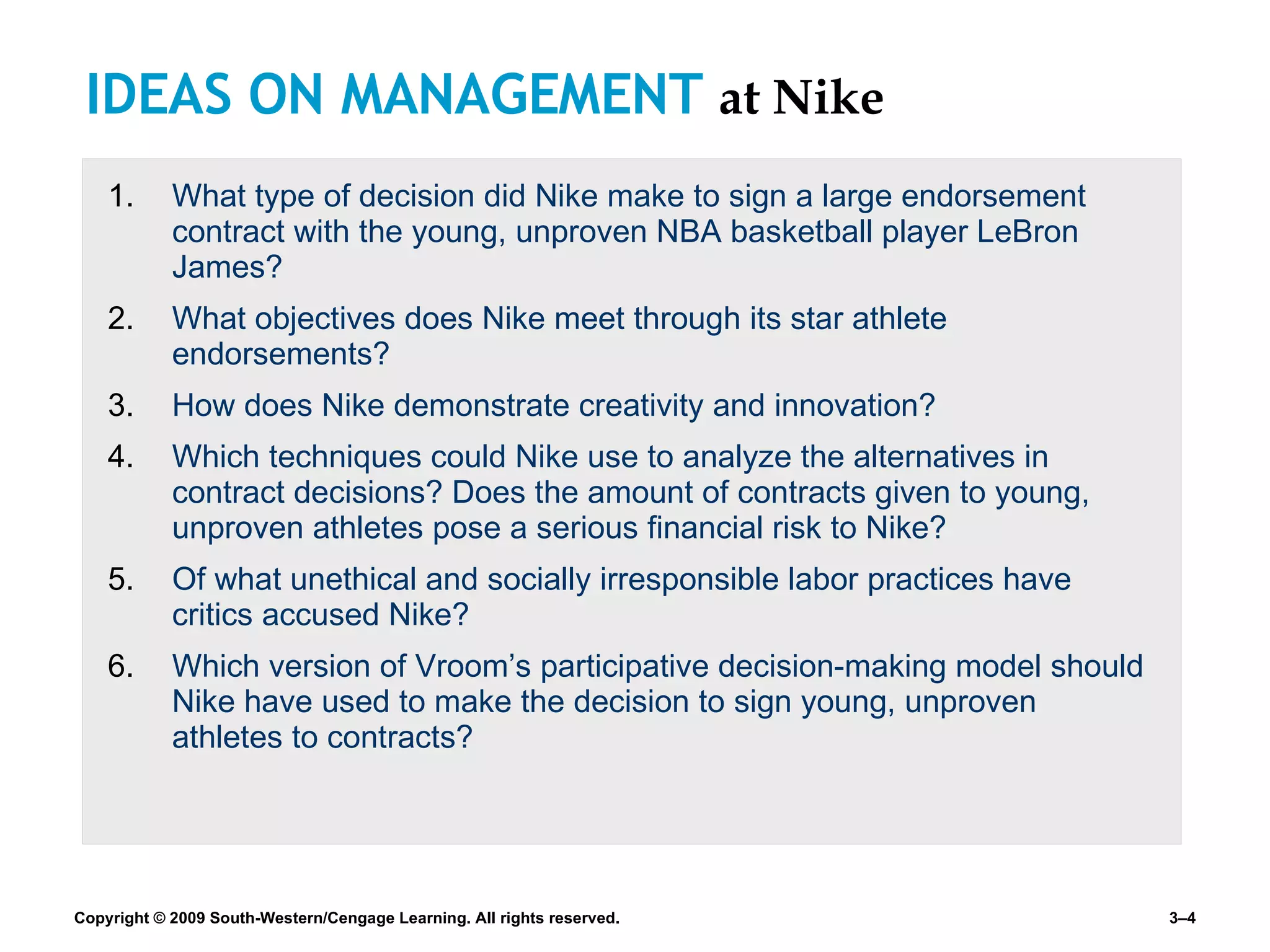 IDEAS ON MANAGEMENT  at Nike What type of decision did Nike make to sign a large endorsement contract with the young, unproven NBA basketball player LeBron James? What objectives does Nike meet through its star athlete endorsements? How does Nike demonstrate creativity and innovation? Which techniques could Nike use to analyze the alternatives in contract decisions? Does the amount of contracts given to young, unproven athletes pose a serious financial risk to Nike? Of what unethical and socially irresponsible labor practices have critics accused Nike? Which version of Vroom’s participative decision-making model should Nike have used to make the decision to sign young, unproven athletes to contracts? 