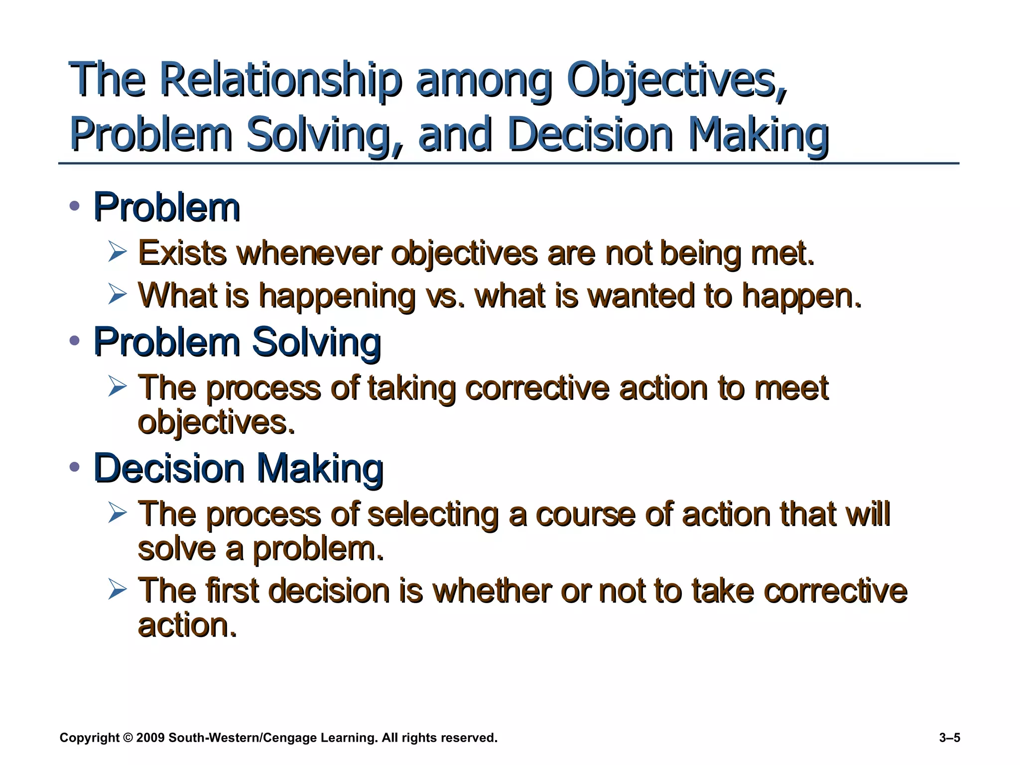 The Relationship among Objectives, Problem Solving, and Decision Making Problem Exists whenever objectives are not being met. What is happening vs. what is wanted to happen. Problem Solving The process of taking corrective action to meet objectives. Decision Making The process of selecting a course of action that will solve a problem. The first decision is whether or not to take corrective action. 