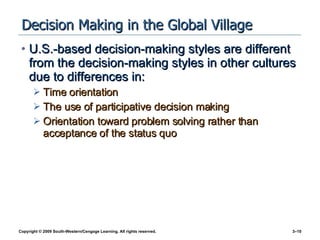 Decision Making in the Global Village U.S.-based decision-making styles are different from the decision-making styles in other cultures due to differences in: Time orientation The use of participative decision making Orientation toward problem solving rather than acceptance of the status quo 
