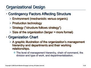 Organizational Design Contingency Factors Affecting Structure Environment (mechanistic versus organic) Production technology Strategy (“structure follows strategy”) Size of the organization (larger = more formal) Organization Chart A graphic illustration of the organization’s management hierarchy and departments and their working relationships. The level of management hierarchy, chain of command, the division and type of work, and departmentalization. 