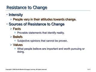 Resistance to Change Intensity People vary in their attitudes towards change. Sources of Resistance to Change Facts Provable statements that identify reality. Beliefs Subjective opinions that cannot be proven. Values What people believe are important and worth pursuing or doing. 