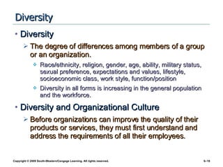 Diversity Diversity The degree of differences among members of a group or an organization. Race/ethnicity, religion, gender, age, ability, military status, sexual preference, expectations and values, lifestyle, socioeconomic class, work style, function/position Diversity in all forms is increasing in the general population and the workforce. Diversity and Organizational Culture Before organizations can improve the quality of their products or services, they must first understand and address the requirements of all their employees. 