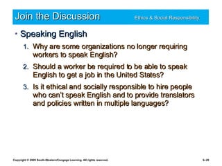 Join the Discussion Ethics & Social Responsibility   Speaking English Why are some organizations no longer requiring workers to speak English? Should a worker be required to be able to speak English to get a job in the United States? Is it ethical and socially responsible to hire people who can’t speak English and to provide translators and policies written in multiple languages? 