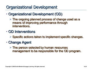 Organizational Development Organizational Development (OD) The ongoing planned process of change used as a means of improving performance through interventions. OD Interventions Specific actions taken to implement specific changes. Change Agent The person selected by human resources management to be responsible for the OD program. 
