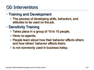 OD Interventions Training and Development The process of developing skills, behaviors, and attitudes to be used on the job. Sensitivity Training Takes place in a group of 10 to 15 people. Have no agenda. People learn about how their behavior affects others and how others’ behavior affects theirs. Is not commonly used in business today. 
