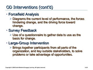 OD Interventions (cont’d) Forcefield Analysis Diagrams the current level of performance, the forces hindering change, and the driving force toward change. Survey Feedback Use of a questionnaire to gather data to use as the basis for change. Large-Group Intervention Brings together participants from all parts of the organization, and key outside stakeholders, to solve problems or take advantage of opportunities. 