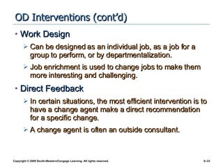 OD Interventions (cont’d) Work Design Can be designed as an individual job, as a job for a group to perform, or by departmentalization. Job enrichment is used to change jobs to make them more interesting and challenging. Direct Feedback In certain situations, the most efficient intervention is to have a change agent make a direct recommendation for a specific change.  A change agent is often an outside consultant. 