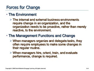 Forces for Change  The Environment The internal and external business environments require change in an organization, and the organization needs to be proactive, rather than merely reactive, to the environment. The Management Functions and Change When managers organize and delegate tasks, they often require employees to make some changes in their regular routine. When managers hire, orient, train, and evaluate performance, change is required. 