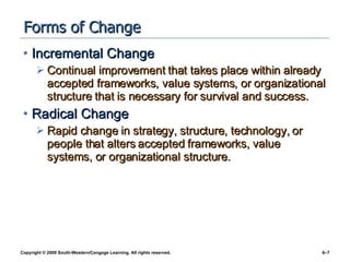 Forms of Change Incremental Change Continual improvement that takes place within already accepted frameworks, value systems, or organizational structure that is necessary for survival and success. Radical Change Rapid change in strategy, structure, technology, or people that alters accepted frameworks, value systems, or organizational structure. 