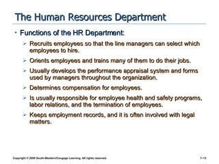 The Human Resources Department Functions of the HR Department: Recruits employees so that the line managers can select which employees to hire. Orients employees and trains many of them to do their jobs. Usually develops the performance appraisal system and forms used by managers throughout the organization. Determines compensation for employees. Is usually responsible for employee health and safety programs, labor relations, and the termination of employees.  Keeps employment records, and it is often involved with legal matters. 