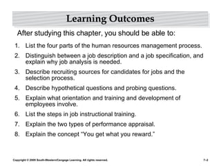 Learning Outcomes List the four parts of the human resources management process. Distinguish between a job description and a job specification, and explain why job analysis is needed. Describe recruiting sources for candidates for jobs and the selection process. Describe hypothetical questions and probing questions. Explain what orientation and training and development of employees involve. List the steps in job instructional training. Explain the two types of performance appraisal. Explain the concept “You get what you reward.” After studying this chapter, you should be able to: 