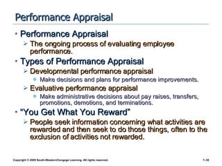 Performance Appraisal Performance Appraisal The ongoing process of evaluating employee performance. Types of Performance Appraisal Developmental performance appraisal Make decisions and plans for performance improvements. Evaluative performance appraisal Make administrative decisions about pay raises, transfers, promotions, demotions, and terminations. “You Get What You Reward” People seek information concerning what activities are rewarded and then seek to do those things, often to the exclusion of activities not rewarded. 