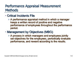 Performance Appraisal Measurement Methods Critical Incidents File A performance appraisal method in which a manager keeps a written record of positive and negative performance of employees throughout the performance period. Management by Objectives (MBO) A process in which managers and employees jointly set objectives for the employees, periodically evaluate performance, and reward according to the results. 
