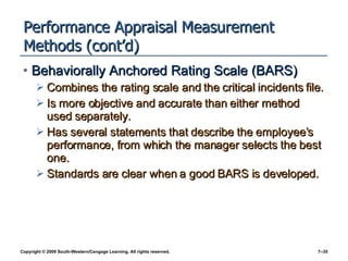 Performance Appraisal Measurement Methods (cont’d) Behaviorally Anchored Rating Scale (BARS) Combines the rating scale and the critical incidents file. Is more objective and accurate than either method used separately.  Has several statements that describe the employee’s performance, from which the manager selects the best one.  Standards are clear when a good BARS is developed. 