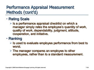 Performance Appraisal Measurement Methods (cont’d) Rating Scale Is a performance appraisal checklist on which a manager simply rates the employee’s quantity of work, quality of work, dependability, judgment, attitude, cooperation, and initiative. Ranking Is used to evaluate employee performance from best to worst.  The manager compares an employee to other employees, rather than to a standard measurement. 