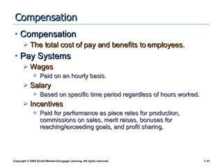 Compensation Compensation The total cost of pay and benefits to employees. Pay Systems Wages Paid on an hourly basis. Salary Based on specific time period regardless of hours worked. Incentives Paid for performance as piece rates for production, commissions on sales, merit raises, bonuses for reaching/exceeding goals, and profit sharing. 