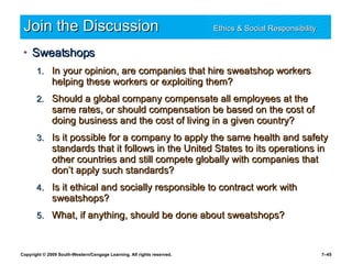 Join the Discussion Ethics & Social Responsibility   Sweatshops In your opinion, are companies that hire sweatshop workers helping these workers or exploiting them? Should a global company compensate all employees at the same rates, or should compensation be based on the cost of doing business and the cost of living in a given country? Is it possible for a company to apply the same health and safety standards that it follows in the United States to its operations in other countries and still compete globally with companies that don’t apply such standards? Is it ethical and socially responsible to contract work with sweatshops? What, if anything, should be done about sweatshops? 