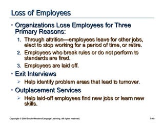 Loss of Employees Organizations Lose Employees for Three Primary Reasons: Through attrition — employees leave for other jobs, elect to stop working for a period of time, or retire. Employees who break rules or do not perform to standards are fired.  Employees are laid off. Exit Interviews Help identify problem areas that lead to turnover. Outplacement Services Help laid-off employees find new jobs or learn new skills. 
