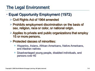 The Legal Environment Equal Opportunity Employment (1972) Civil Rights Act of 1964 amended Prohibits employment discrimination on the basis of sex, religion, race or color, or national origin. Applies to private and public organizations that employ 15 or more persons. Protected classes of minorities: Hispanics, Asians, African Americans, Native Americans, and Alaskan natives Disadvantaged young people, disabled individuals, and persons over 40 