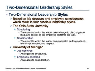 Two-Dimensional Leadership Styles Two-Dimensional Leadership Styles Based on job structure and employee consideration, which result in four possible leadership styles. The Ohio State University Structuring The extent to which the leader takes charge to plan, organize, lead, and control as the employee performs the task. Consideration The extent to which the leader communicates to develop trust, friendship, support, and respect. University of Michigan Job-centered Analogous to structuring. Employee-centered Analogous to consideration. 